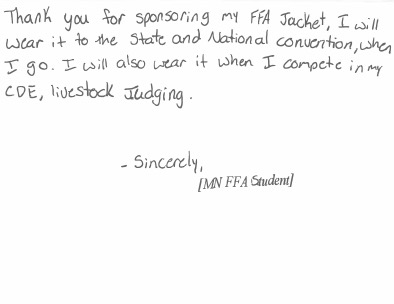 Thank you for sponsoring my FFA Jacket. I will wear it to the state and National convention, when I go. I will also wear it when I compete in my CDE, livestock judging. Sincerely, [MN FFA Student]