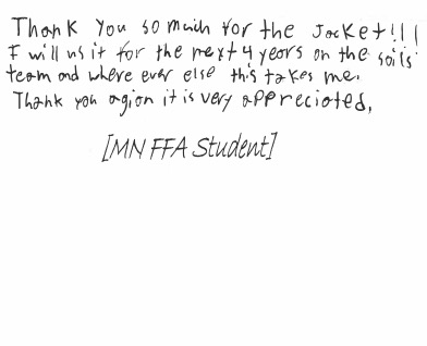Thank you so much for the jacket!!! I will use it for the next 4 years on the soils team and wherever else this takes me. Thank you again, it is very appreciated. [MN FFA Student]
